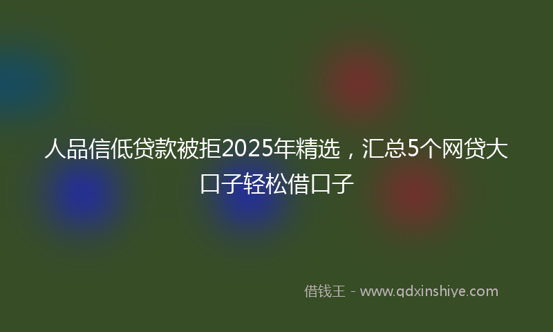 人品信低贷款被拒2025年精选，汇总5个网贷大口子轻松借口子