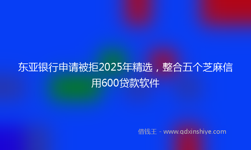 东亚银行申请被拒2025年精选，整合五个芝麻信用600贷款软件