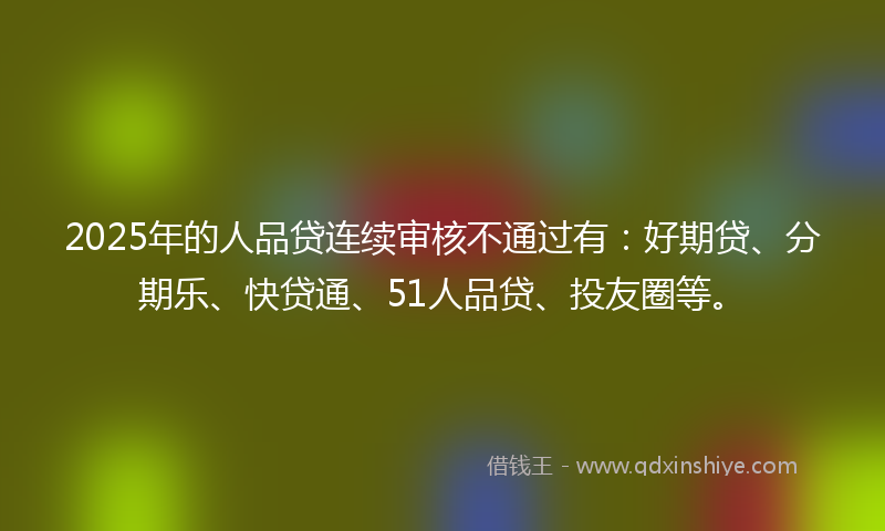 2025年的人品贷连续审核不通过有：好期贷、分期乐、快贷通、51人品贷、投友圈等。
