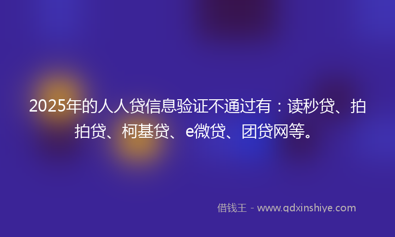 2025年的人人贷信息验证不通过有：读秒贷、拍拍贷、柯基贷、e微贷、团贷网等。
