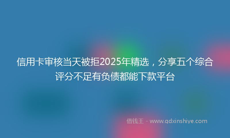 信用卡审核当天被拒2025年精选，分享五个综合评分不足有负债都能下款平台