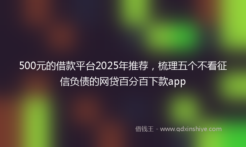 500元的借款平台2025年推荐，梳理五个不看征信负债的网贷百分百下款app