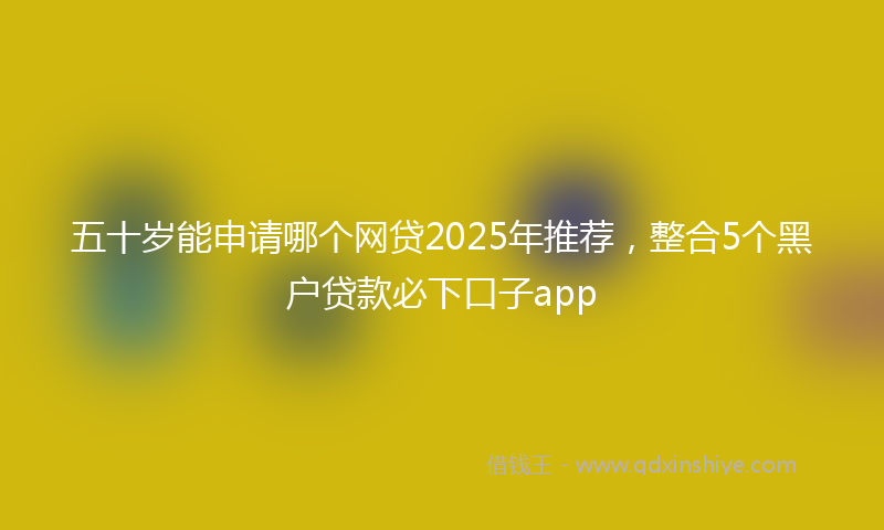 五十岁能申请哪个网贷2025年推荐，整合5个黑户贷款必下口子app