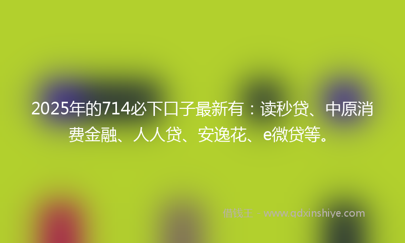 2025年的714必下口子最新有：读秒贷、中原消费金融、人人贷、安逸花、e微贷等。