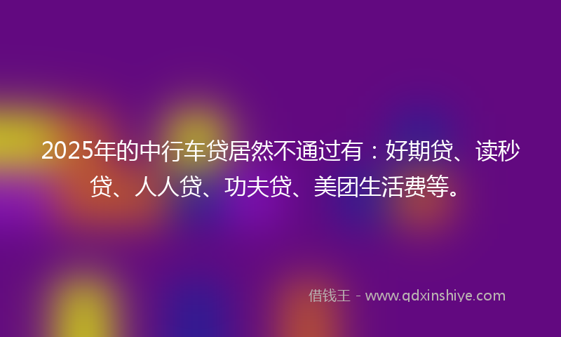 2025年的中行车贷居然不通过有：好期贷、读秒贷、人人贷、功夫贷、美团生活费等。