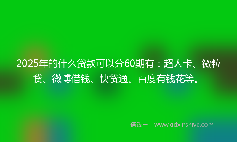 2025年的什么贷款可以分60期有：超人卡、微粒贷、微博借钱、快贷通、百度有钱花等。