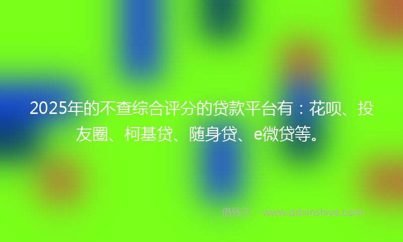 2025年的不查综合评分的贷款平台有：花呗、投友圈、柯基贷、随身贷、e微贷等。