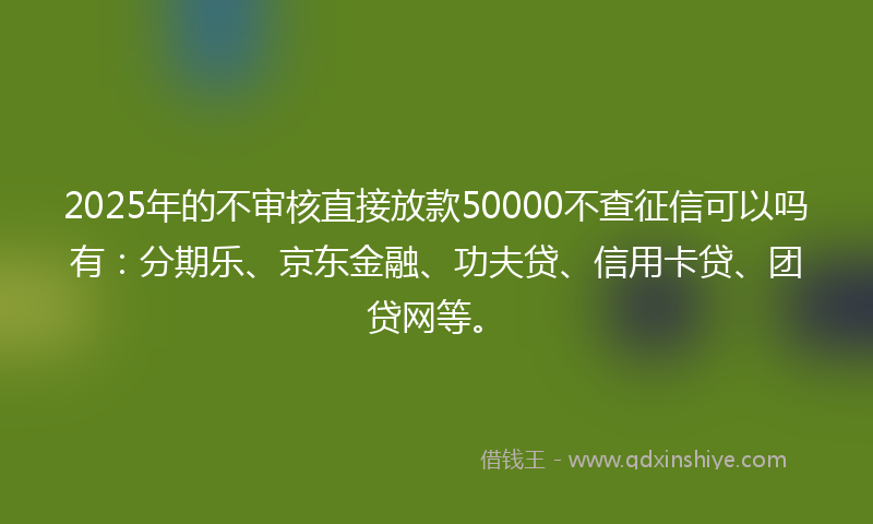 2025年的不审核直接放款50000不查征信可以吗有：分期乐、京东金融、功夫贷、信用卡贷、团贷网等。
