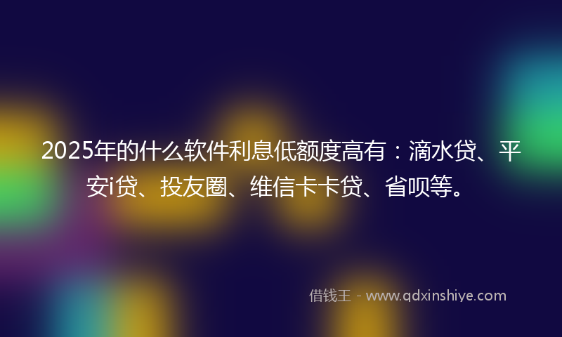 2025年的什么软件利息低额度高有：滴水贷、平安i贷、投友圈、维信卡卡贷、省呗等。