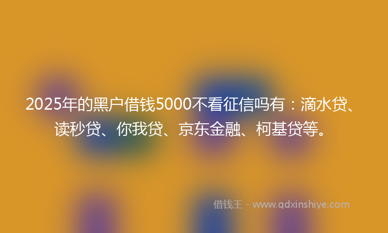 2025年的黑户借钱5000不看征信吗有：滴水贷、读秒贷、你我贷、京东金融、柯基贷等。
