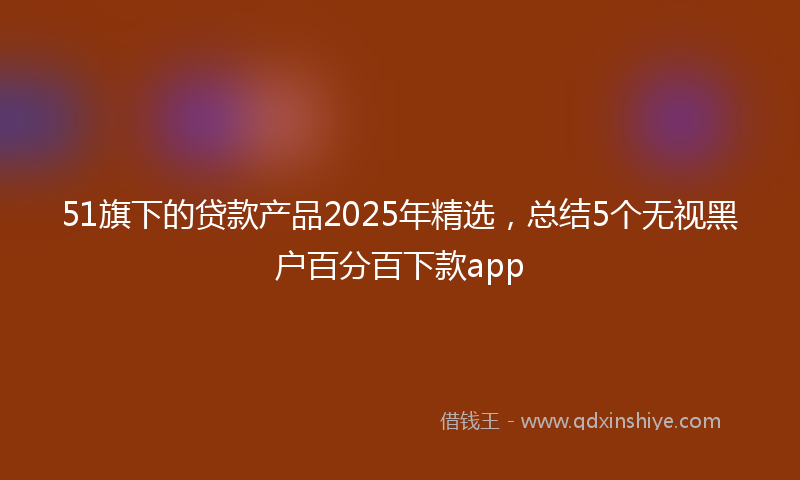 51旗下的贷款产品2025年精选，总结5个无视黑户百分百下款app