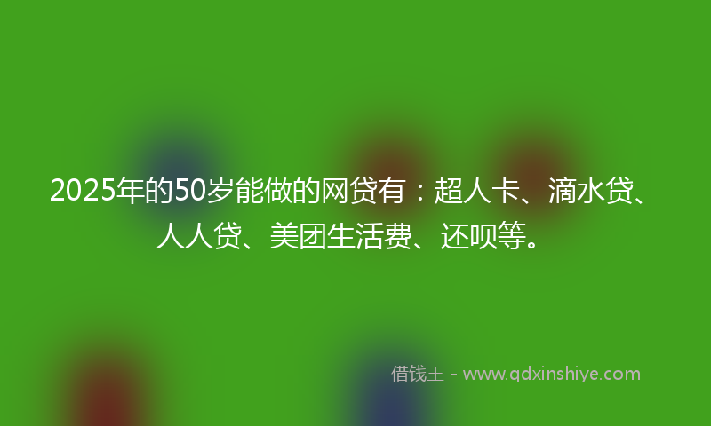 2025年的50岁能做的网贷有：超人卡、滴水贷、人人贷、美团生活费、还呗等。