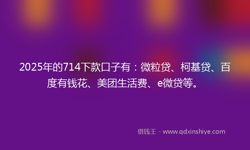 2025年的714下款口子有：微粒贷、柯基贷、百度有钱花、美团生活费、e微贷等。