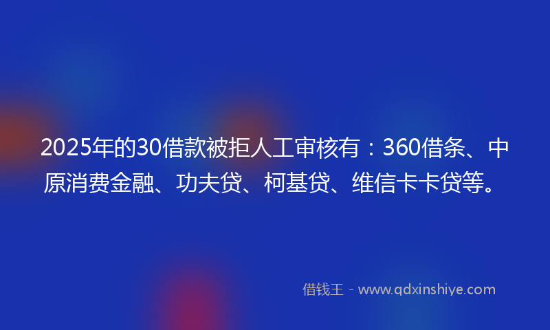 2025年的30借款被拒人工审核有：360借条、中原消费金融、功夫贷、柯基贷、维信卡卡贷等。