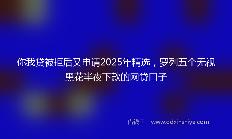 你我贷被拒后又申请2025年精选，罗列五个无视黑花半夜下款的网贷口子