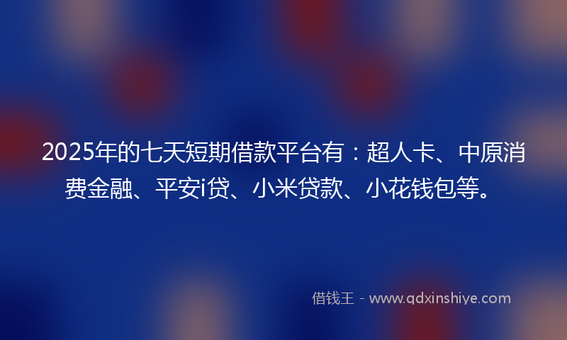 2025年的七天短期借款平台有：超人卡、中原消费金融、平安i贷、小米贷款、小花钱包等。
