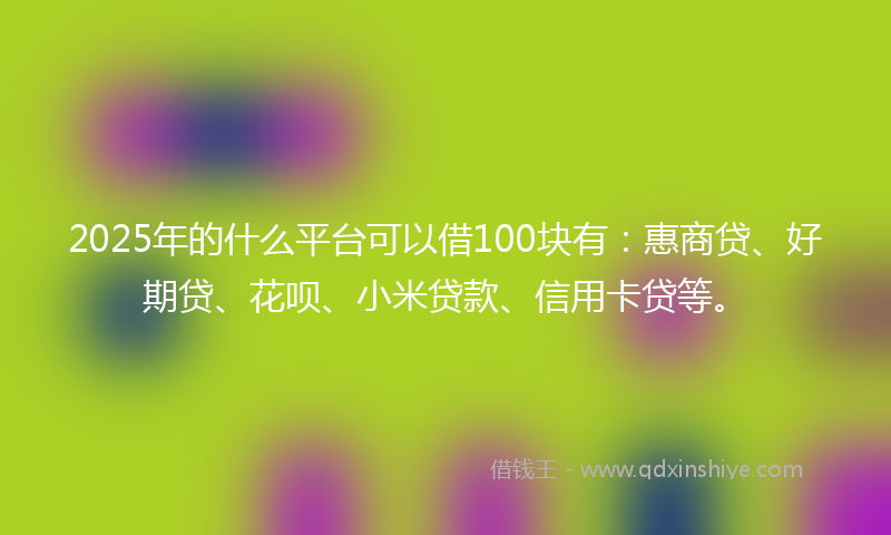 2025年的什么平台可以借100块有：惠商贷、好期贷、花呗、小米贷款、信用卡贷等。