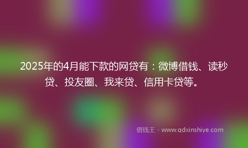 2025年的4月能下款的网贷有：微博借钱、读秒贷、投友圈、我来贷、信用卡贷等。