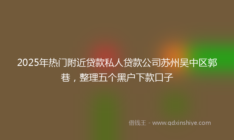 2025年热门附近贷款私人贷款公司苏州吴中区郭巷，整理五个黑户下款口子