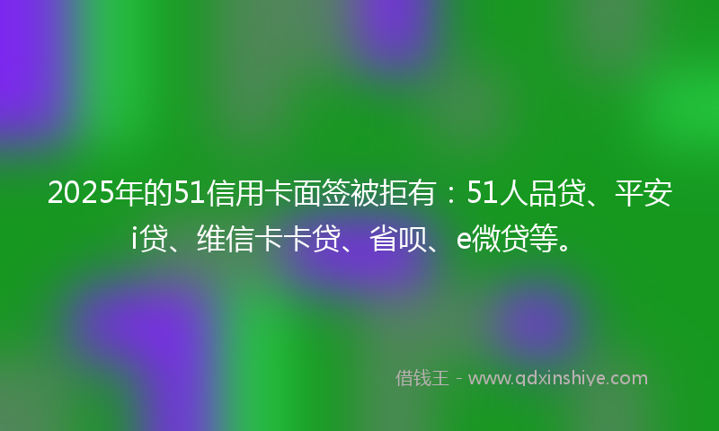 2025年的51信用卡面签被拒有：51人品贷、平安i贷、维信卡卡贷、省呗、e微贷等。