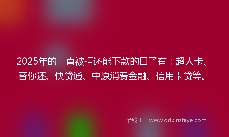 2025年的一直被拒还能下款的口子有：超人卡、替你还、快贷通、中原消费金融、信用卡贷等。