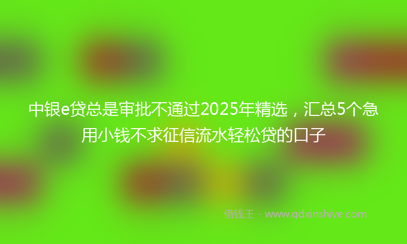 中银e贷总是审批不通过2025年精选，汇总5个急用小钱不求征信流水轻松贷的口子