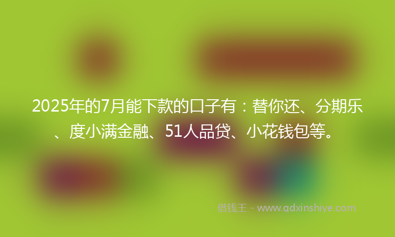 2025年的7月能下款的口子有：替你还、分期乐、度小满金融、51人品贷、小花钱包等。