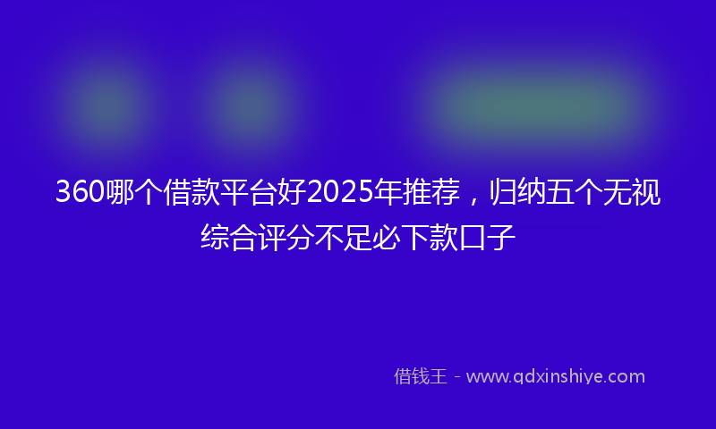 360哪个借款平台好2025年推荐，归纳五个无视综合评分不足必下款口子