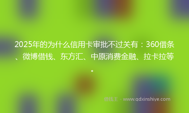 2025年的为什么信用卡审批不过关有：360借条、微博借钱、东方汇、中原消费金融、拉卡拉等。