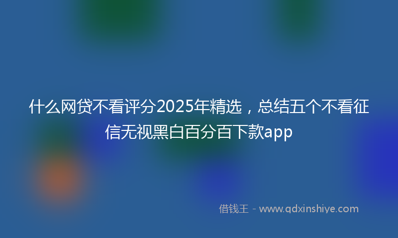 什么网贷不看评分2025年精选，总结五个不看征信无视黑白百分百下款app