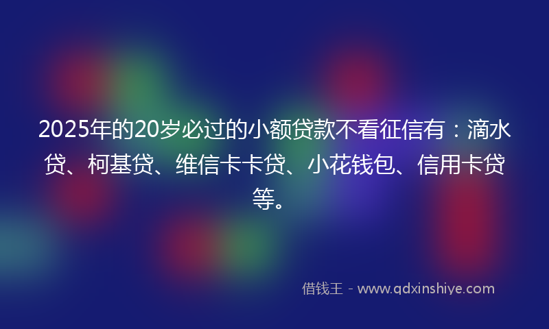 2025年的20岁必过的小额贷款不看征信有：滴水贷、柯基贷、维信卡卡贷、小花钱包、信用卡贷等。