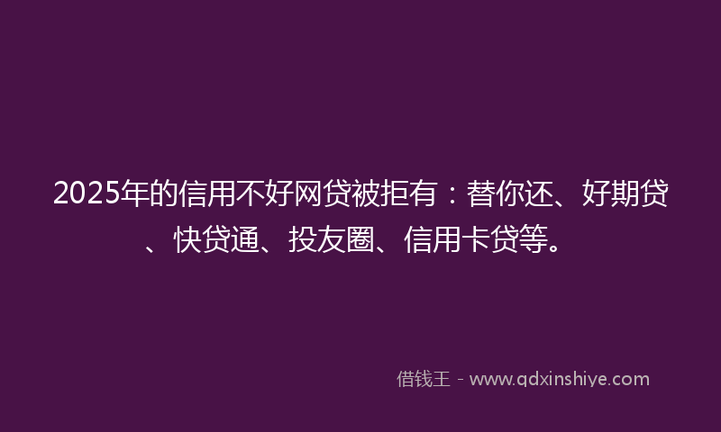 2025年的信用不好网贷被拒有：替你还、好期贷、快贷通、投友圈、信用卡贷等。