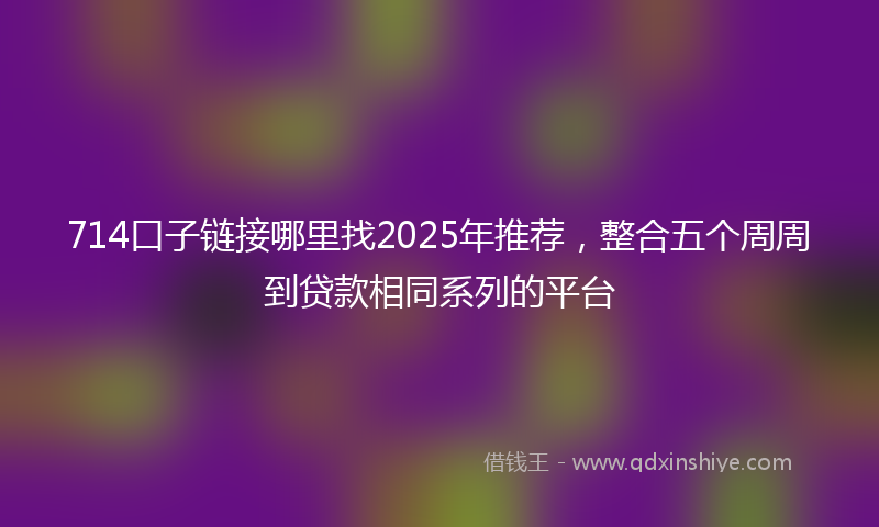 714口子链接哪里找2025年推荐，整合五个周周到贷款相同系列的平台