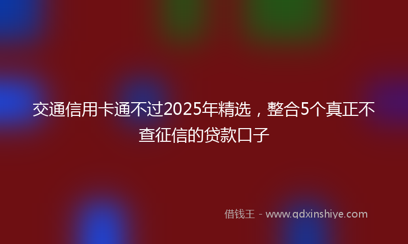 交通信用卡通不过2025年精选，整合5个真正不查征信的贷款口子