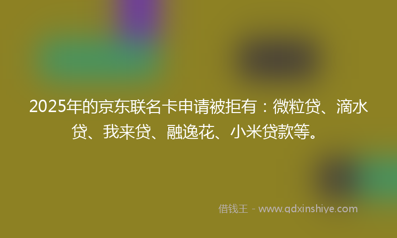 2025年的京东联名卡申请被拒有：微粒贷、滴水贷、我来贷、融逸花、小米贷款等。