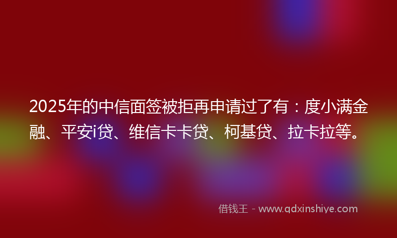 2025年的中信面签被拒再申请过了有：度小满金融、平安i贷、维信卡卡贷、柯基贷、拉卡拉等。
