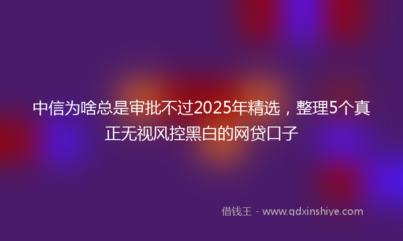 中信为啥总是审批不过2025年精选，整理5个真正无视风控黑白的网贷口子