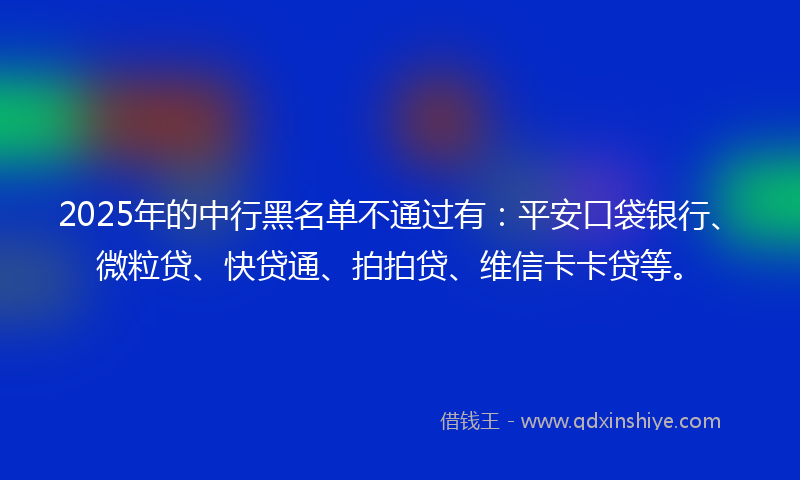 2025年的中行黑名单不通过有：平安口袋银行、微粒贷、快贷通、拍拍贷、维信卡卡贷等。