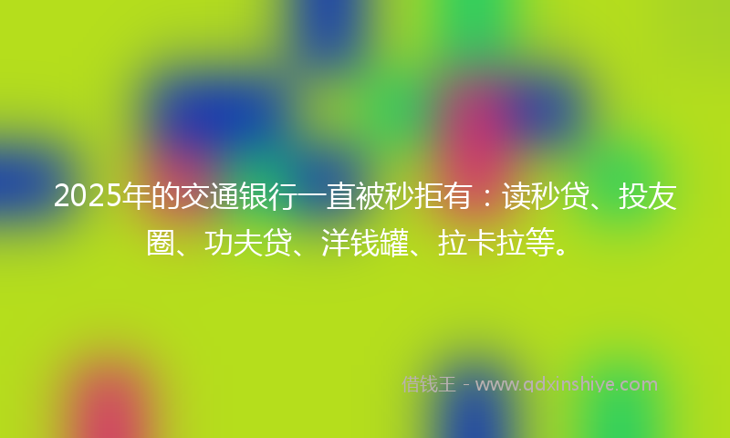2025年的交通银行一直被秒拒有：读秒贷、投友圈、功夫贷、洋钱罐、拉卡拉等。
