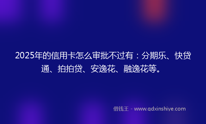 2025年的信用卡怎么审批不过有：分期乐、快贷通、拍拍贷、安逸花、融逸花等。