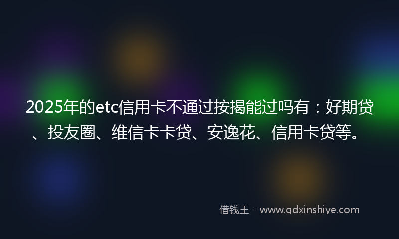 2025年的etc信用卡不通过按揭能过吗有：好期贷、投友圈、维信卡卡贷、安逸花、信用卡贷等。