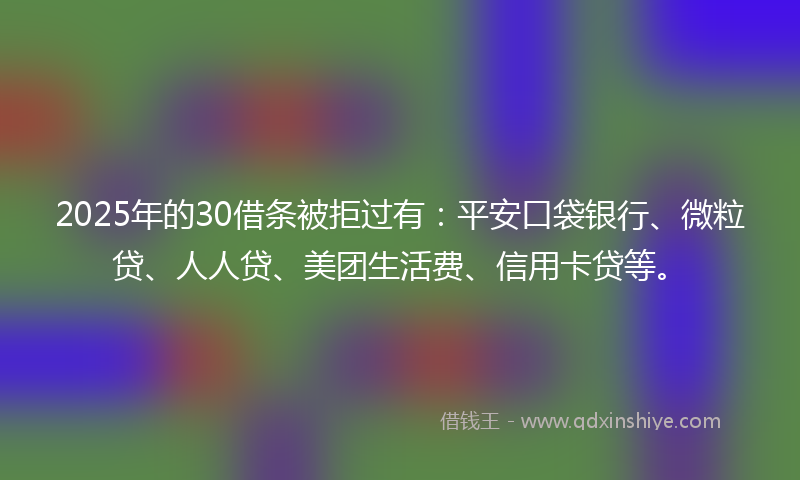 2025年的30借条被拒过有：平安口袋银行、微粒贷、人人贷、美团生活费、信用卡贷等。