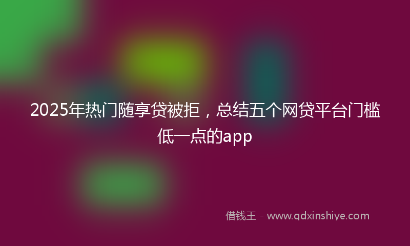 2025年热门随享贷被拒，总结五个网贷平台门槛低一点的app
