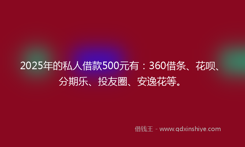 2025年的私人借款500元有：360借条、花呗、分期乐、投友圈、安逸花等。