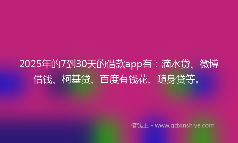 2025年的7到30天的借款app有：滴水贷、微博借钱、柯基贷、百度有钱花、随身贷等。