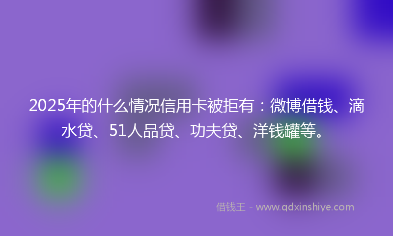2025年的什么情况信用卡被拒有：微博借钱、滴水贷、51人品贷、功夫贷、洋钱罐等。