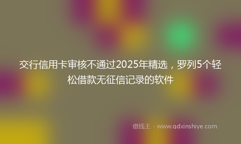 交行信用卡审核不通过2025年精选，罗列5个轻松借款无征信记录的软件