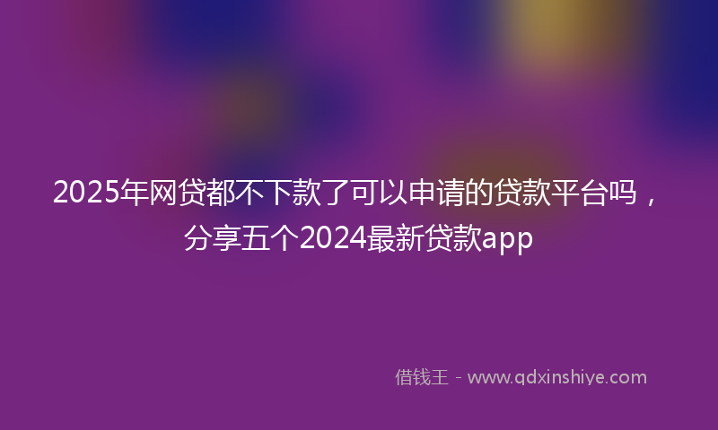 2025年网贷都不下款了可以申请的贷款平台吗，分享五个2024最新贷款app