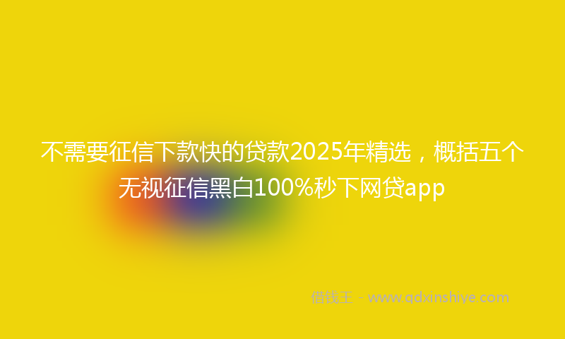 不需要征信下款快的贷款2025年精选，概括五个无视征信黑白100%秒下网贷app