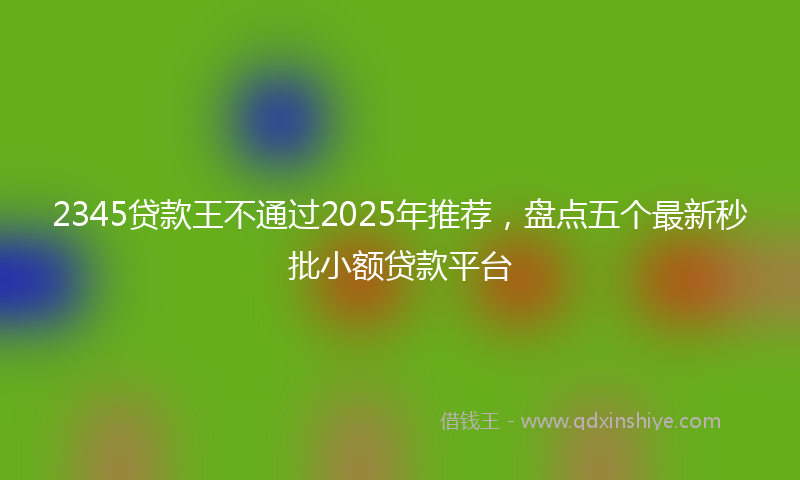 2345贷款王不通过2025年推荐，盘点五个最新秒批小额贷款平台